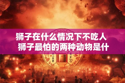 狮子在什么情况下不吃人 狮子最怕的两种动物是什么 狮子在什么情况下不吃人 狮子最怕的两种动物是什么