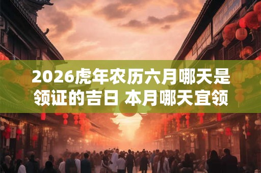 2026虎年农历六月哪天是领证的吉日 本月哪天宜领证