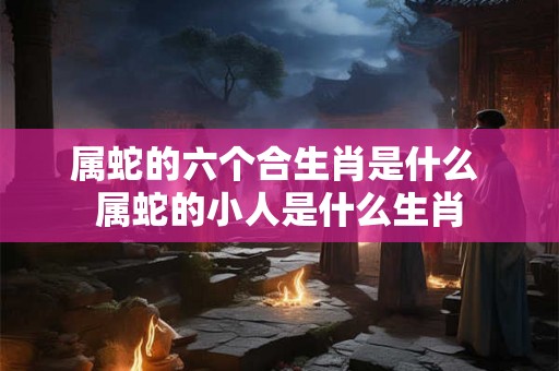 属蛇的六个合生肖是什么 属蛇的小人是什么生肖