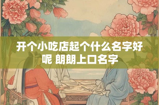 开个小吃店起个什么名字好呢 朗朗上口名字 开个小吃店起个什么名字好呢 朗朗上口名字