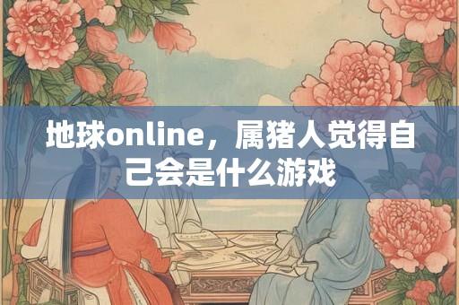 地球online,属猪人觉得自己会是什么游戏 地球online,属猪人觉得自己会是什么游戏