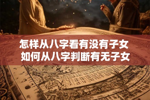 怎样从八字看有没有子女 如何从八字判断有无子女