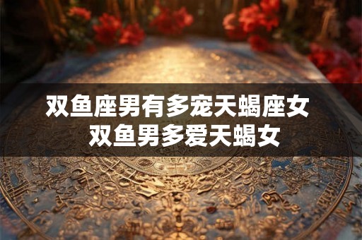 双鱼座男有多宠天蝎座女 双鱼男多爱天蝎女 双鱼座男有多宠天蝎座女 双鱼男多爱天蝎女