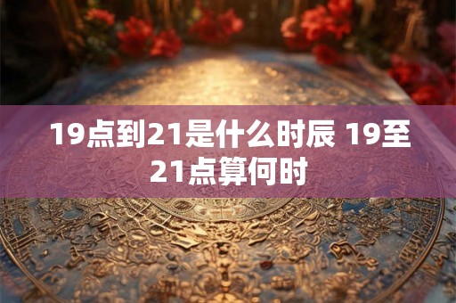 19点到21是什么时辰 19至21点算何时