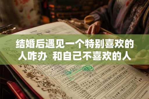 结婚后遇见一个特别喜欢的人咋办 和自己不喜欢的人结婚会幸福吗 结婚后遇见一个特别喜欢的人咋办 和自己不喜欢的人结婚会幸福吗