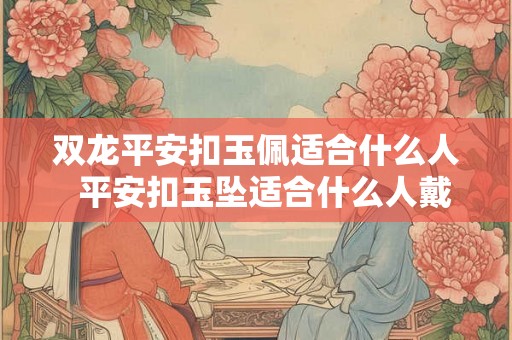 双龙平安扣玉佩适合什么人 平安扣玉坠适合什么人戴 双龙平安扣玉佩适合什么人 平安扣玉坠适合什么人戴