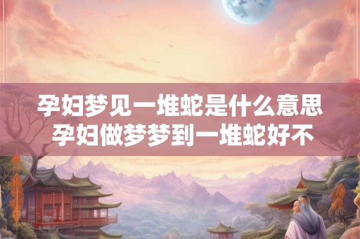 孕妇梦见一堆蛇是什么意思 孕妇做梦梦到一堆蛇好不好