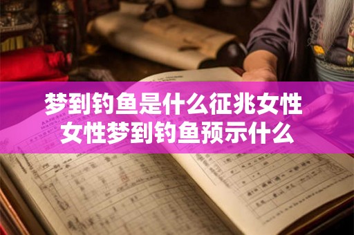梦到钓鱼是什么征兆女性 女性梦到钓鱼预示什么 梦到钓鱼是什么征兆女性 女性梦到钓鱼预示什么