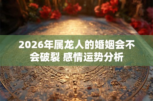 2026年属龙人的婚姻会不会破裂 感情运势分析