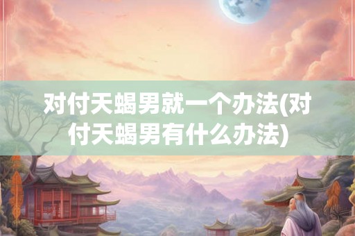 对付天蝎男就一个办法(对付天蝎男有什么办法) 对付天蝎男就一个办法(对付天蝎男有什么办法)