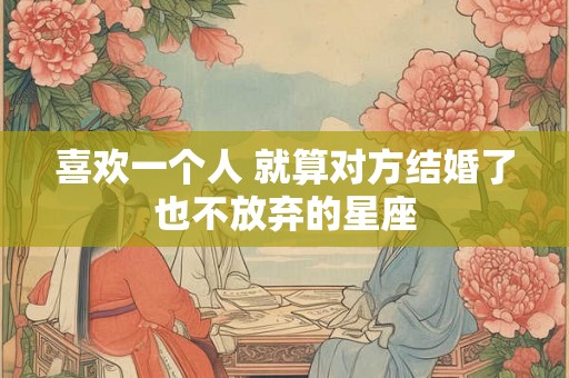 喜欢一个人 就算对方结婚了也不放弃的星座 喜欢一个人 就算对方结婚了也不放弃的星座