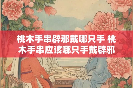 桃木手串辟邪戴哪只手 桃木手串应该哪只手戴辟邪 桃木手串辟邪戴哪只手 桃木手串应该哪只手戴辟邪