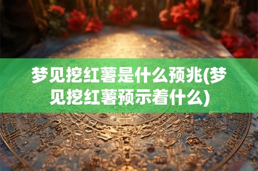 梦见挖红薯是什么预兆(梦见挖红薯预示着什么) 梦见挖红薯是什么预兆(梦见挖红薯预示着什么)
