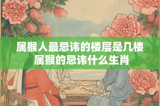 属猴人最忌讳的楼层是几楼 属猴的忌讳什么生肖