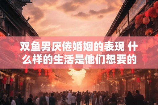 双鱼男厌倦婚姻的表现 什么样的生活是他们想要的 双鱼男厌倦婚姻的表现 什么样的生活是他们想要的