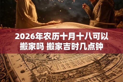 2026年农历十月十八可以搬家吗 搬家吉时几点钟