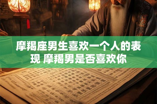 摩羯座男生喜欢一个人的表现 摩羯男是否喜欢你