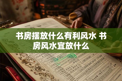 书房摆放什么有利风水 书房风水宜放什么