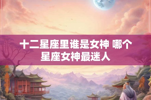 十二星座里谁是女神 哪个星座女神最迷人