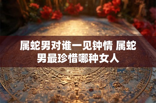 属蛇男对谁一见钟情 属蛇男最珍惜哪种女人