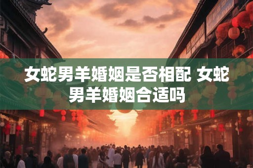 女蛇男羊婚姻是否相配 女蛇男羊婚姻合适吗