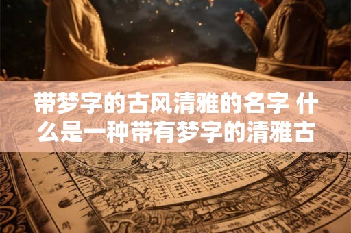 带梦字的古风清雅的名字 什么是一种带有梦字的清雅古风名字