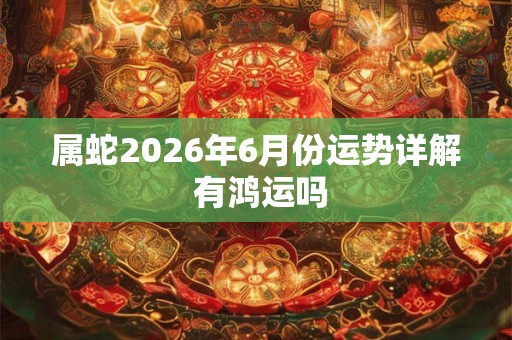 属蛇2026年6月份运势详解 有鸿运吗