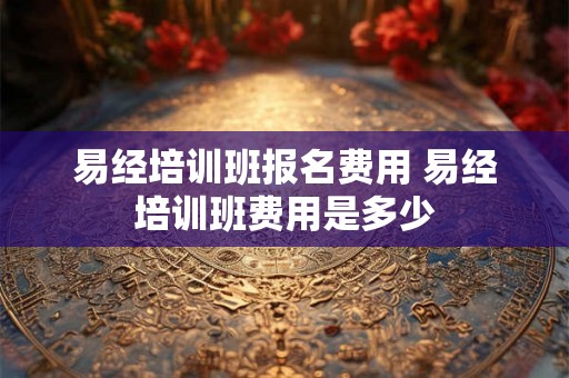 易经培训班报名费用 易经培训班费用是多少