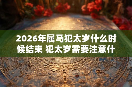 2026年属马犯太岁什么时候结束 犯太岁需要注意什么