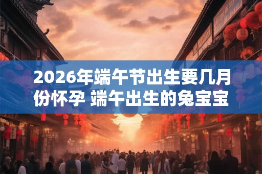 2026年端午节出生要几月份怀孕 端午出生的兔宝宝好吗