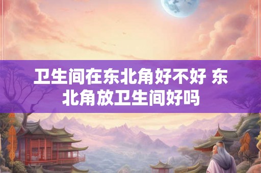 卫生间在东北角好不好 东北角放卫生间好吗