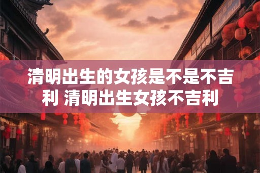 清明出生的女孩是不是不吉利 清明出生女孩不吉利