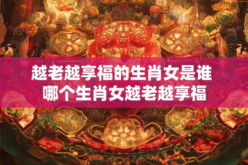 越老越享福的生肖女是谁 哪个生肖女越老越享福