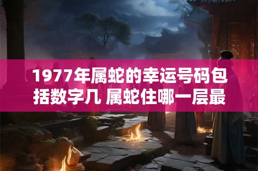1977年属蛇的幸运号码包括数字几 属蛇住哪一层最好 1977年属蛇的幸运号码包括数字几 属蛇住哪一层最好