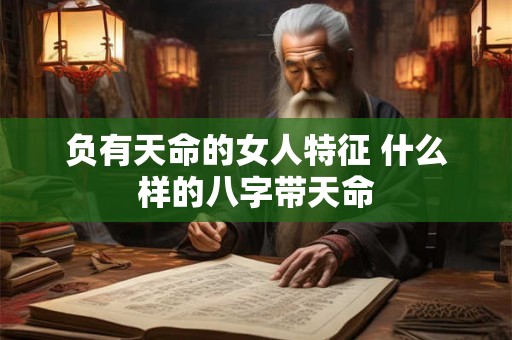 负有天命的女人特征 什么样的八字带天命 负有天命的女人特征 什么样的八字带天命