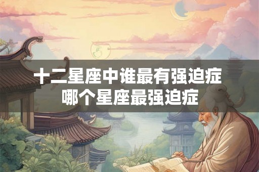 十二星座中谁最有强迫症 哪个星座最强迫症