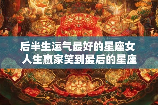 后半生运气最好的星座女 人生赢家笑到最后的星座