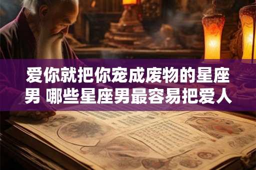 爱你就把你宠成废物的星座男 哪些星座男最容易把爱人宠成废物
