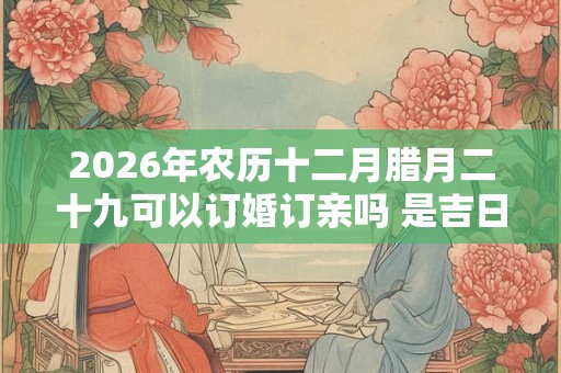 2026年农历十二月腊月二十九可以订婚订亲吗 是吉日吗