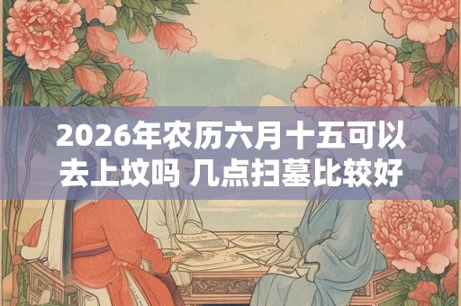 2026年农历六月十五可以去上坟吗 几点扫墓比较好