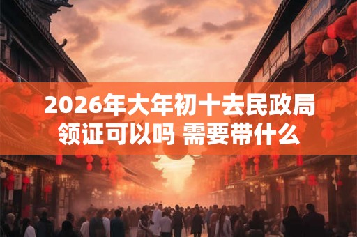2026年大年初十去民政局领证可以吗 需要带什么