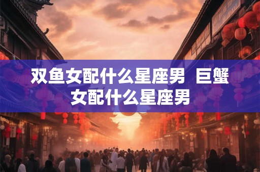 双鱼女配什么星座男 巨蟹女配什么星座男 双鱼女配什么星座男 巨蟹女配什么星座男
