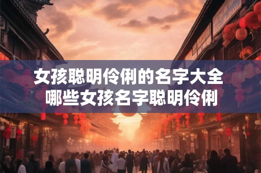 女孩聪明伶俐的名字大全 哪些女孩名字聪明伶俐