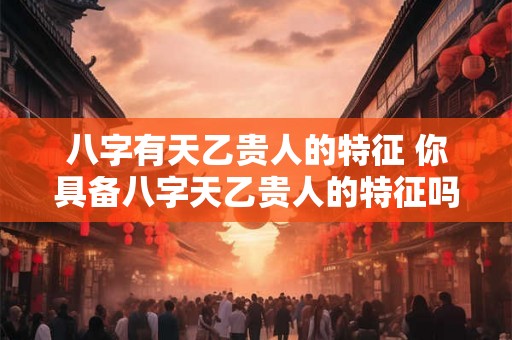 八字有天乙贵人的特征 你具备八字天乙贵人的特征吗