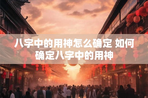 八字中的用神怎么确定 如何确定八字中的用神