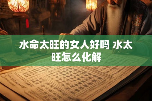水命太旺的女人好吗 水太旺怎么化解 水命太旺的女人好吗 水太旺怎么化解