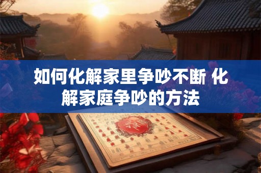 如何化解家里争吵不断 化解家庭争吵的方法 如何化解家里争吵不断 化解家庭争吵的方法