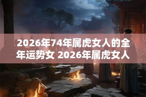 2026年74年属虎女人的全年运势女 2026年属虎女人运势如何