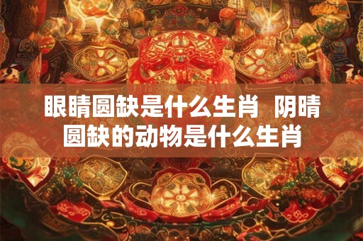 眼睛圆缺是什么生肖  阴晴圆缺的动物是什么生肖