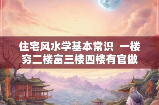 住宅风水学基本常识 一楼穷二楼富三楼四楼有官做 住宅风水学基本常识 一楼穷二楼富三楼四楼有官做
